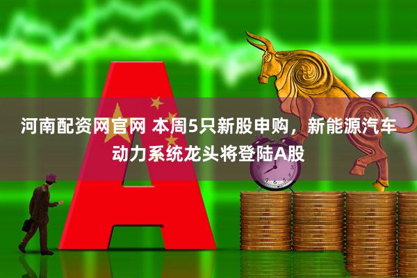 河南配资网官网 本周5只新股申购，新能源汽车动力系统龙头将登陆A股