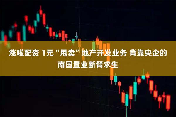涨啦配资 1元“甩卖”地产开发业务 背靠央企的南国置业断臂求生