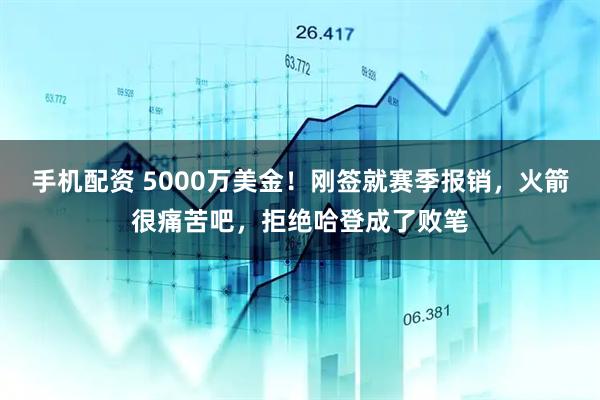 手机配资 5000万美金！刚签就赛季报销，火箭很痛苦吧，拒绝哈登成了败笔