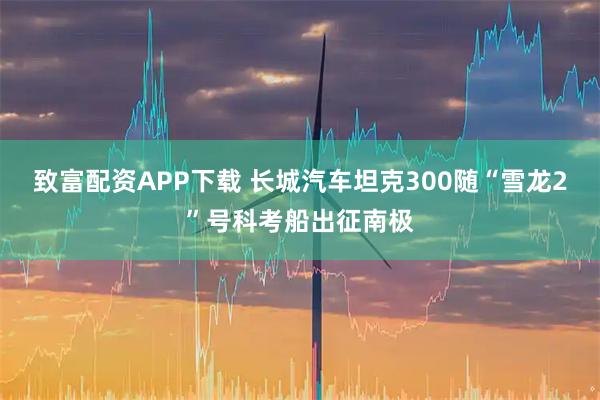 致富配资APP下载 长城汽车坦克300随“雪龙2”号科考船出征南极