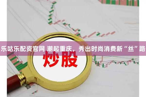 乐咕乐配资官网 潮起重庆，秀出时尚消费新“丝”路