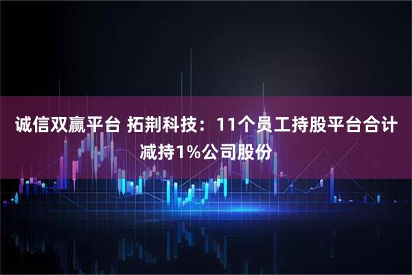 诚信双赢平台 拓荆科技：11个员工持股平台合计减持1%公司股份