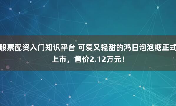 股票配资入门知识平台 可爱又轻甜的鸿日泡泡糖正式上市，售价2.12万元！