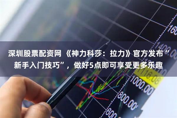 深圳股票配资网 《神力科莎：拉力》官方发布“新手入门技巧”，做好5点即可享受更多乐趣