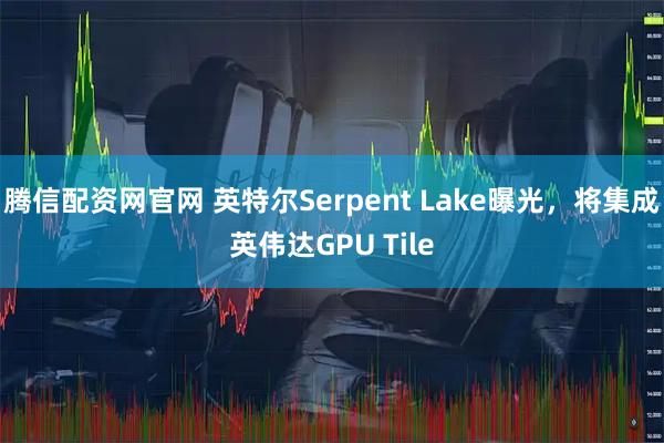 腾信配资网官网 英特尔Serpent Lake曝光，将集成英伟达GPU Tile