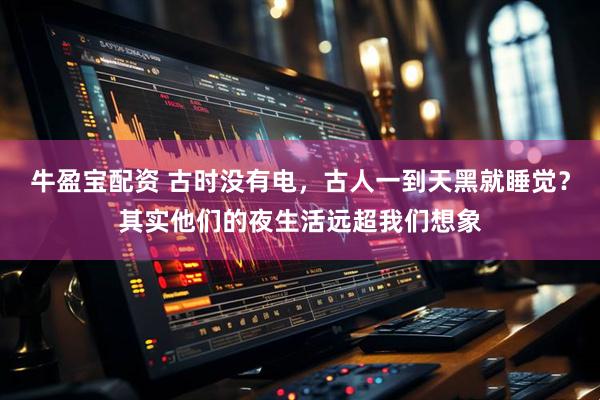 牛盈宝配资 古时没有电，古人一到天黑就睡觉？其实他们的夜生活远超我们想象