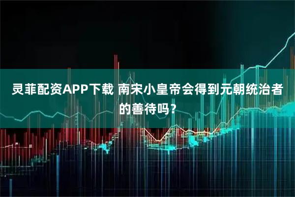 灵菲配资APP下载 南宋小皇帝会得到元朝统治者的善待吗？