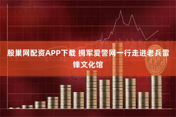 股巢网配资APP下载 拥军爱警网一行走进老兵雷锋文化馆