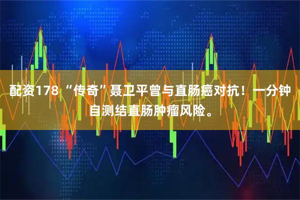 配资178 “传奇”聂卫平曾与直肠癌对抗！一分钟自测结直肠肿瘤风险。