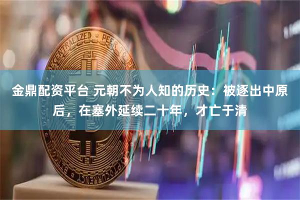 金鼎配资平台 元朝不为人知的历史：被逐出中原后，在塞外延续二十年，才亡于清